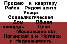 Продаю 3-к. квартиру › Район ­ Рядом центр › Улица ­ Социалистическая › Дом ­ 1 › Общая площадь ­ 58 › Цена ­ 2 850 000 - Московская обл., Ногинский р-н, Ногинск г. Недвижимость » Квартиры продажа   . Московская обл.